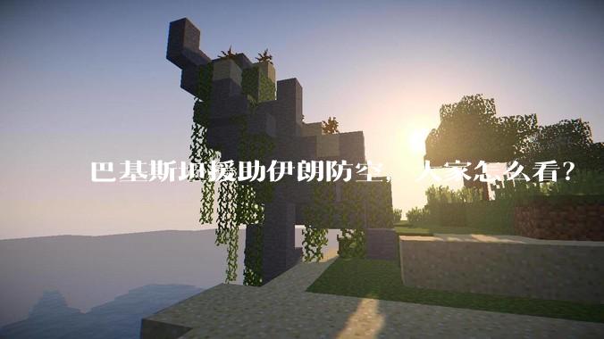 巴基斯坦援助伊朗防空，大家怎么看？