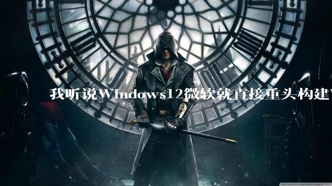 我听说Windows12微软就直接重头构建Windows了，就直接重构Win内核了，到底是不是真的?