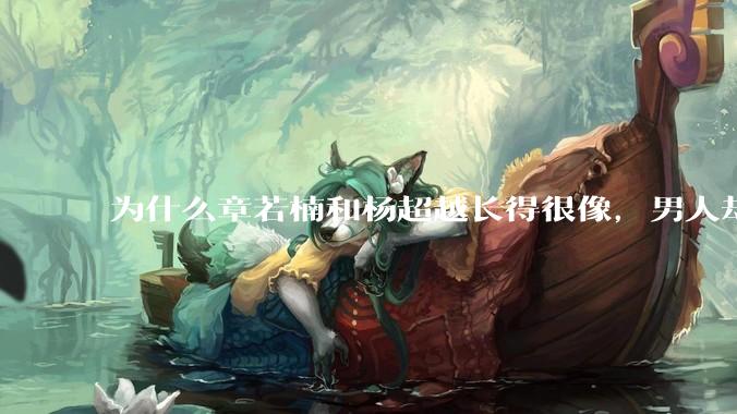 为什么章若楠和杨超越长得很像，男人却更喜欢章若楠，认为有女人味，而觉得杨超越像小女孩？